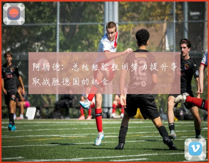 阿玛德：总结经验教训努力提升争取战胜德国的机会