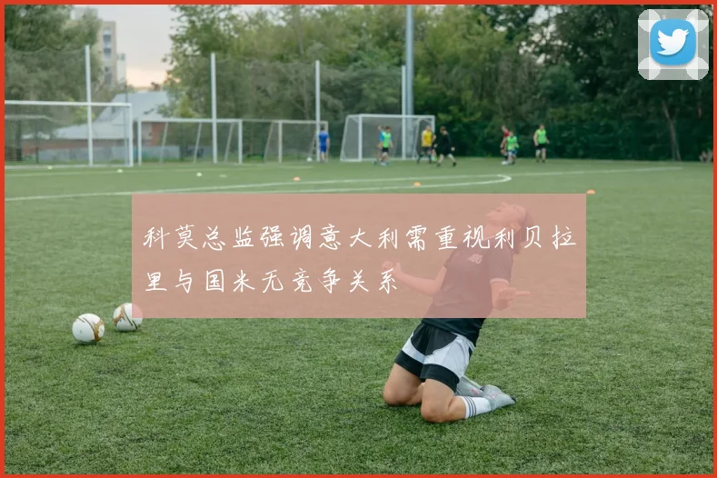 科莫总监强调意大利需重视利贝拉里与国米无竞争关系