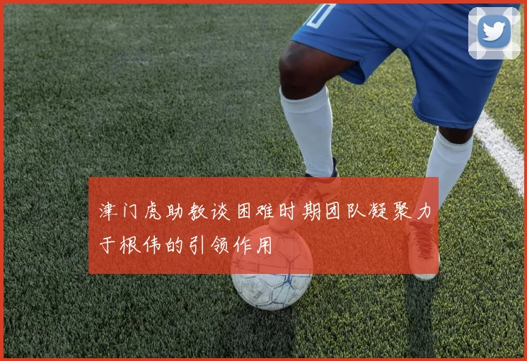 津门虎助教谈困难时期团队凝聚力于根伟的引领作用