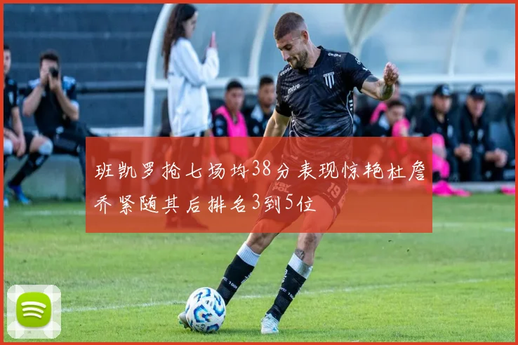 班凯罗抢七场均38分表现惊艳杜詹乔紧随其后排名3到5位