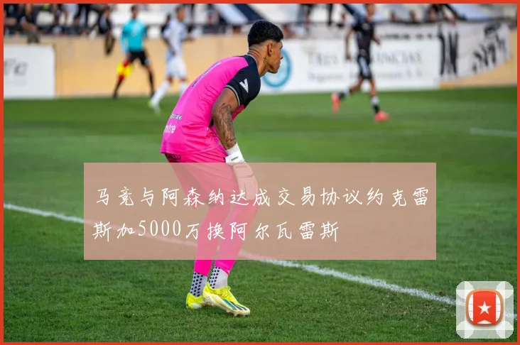 马竞与阿森纳达成交易协议约克雷斯加5000万换阿尔瓦雷斯