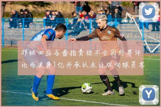 邓顿回应吝啬指责称不会因外界评论而浪费1亿并承认未让双向球员客场是失误
