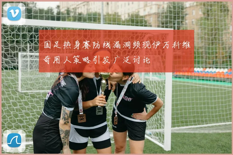 国足热身赛防线漏洞频现伊万科维奇用人策略引发广泛讨论
