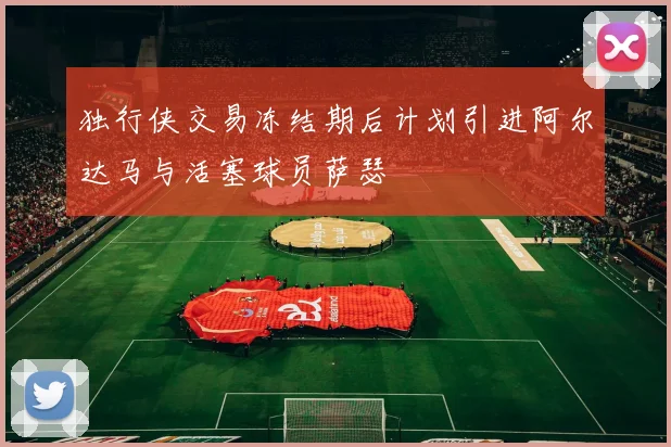 独行侠交易冻结期后计划引进阿尔达马与活塞球员萨瑟