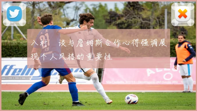 八村塁谈与詹姆斯合作心得强调展现个人风格的重要性