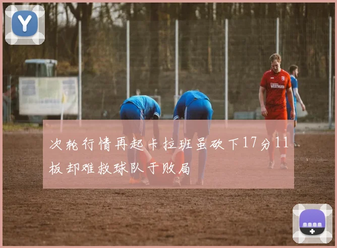 次轮行情再起卡拉班虽砍下17分11板却难救球队于败局