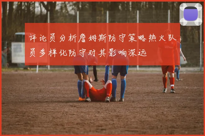 评论员分析詹姆斯防守策略热火队员多样化防守对其影响深远