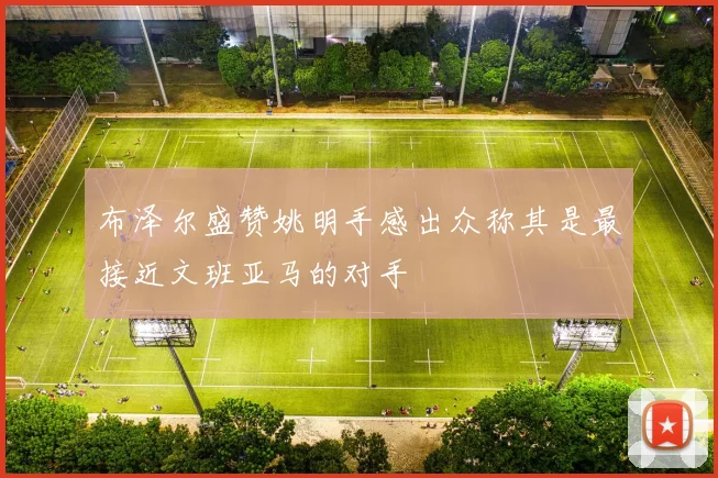 布泽尔盛赞姚明手感出众称其是最接近文班亚马的对手