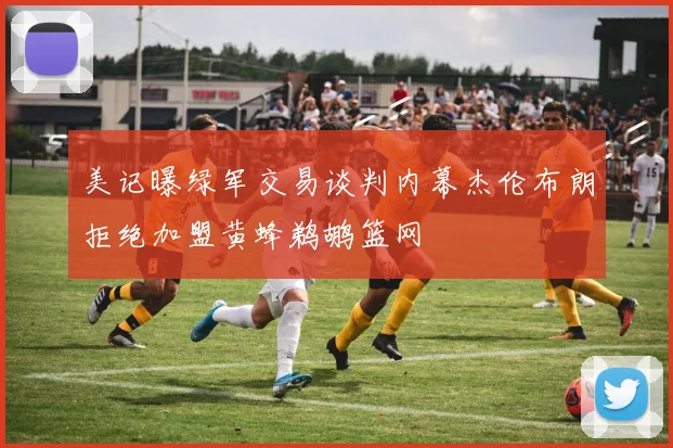 美记曝绿军交易谈判内幕杰伦布朗拒绝加盟黄蜂鹈鹕篮网