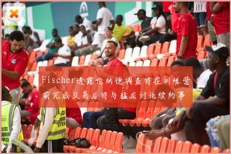 Fischer透露伦纳德调查将在训练营前完成交易后将与猛龙讨论续约事宜