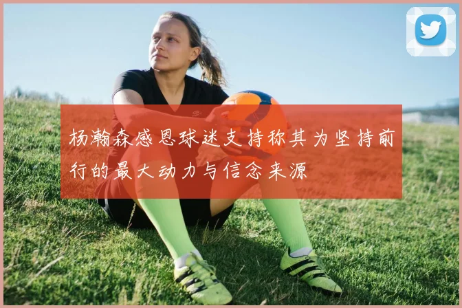 杨瀚森感恩球迷支持称其为坚持前行的最大动力与信念来源