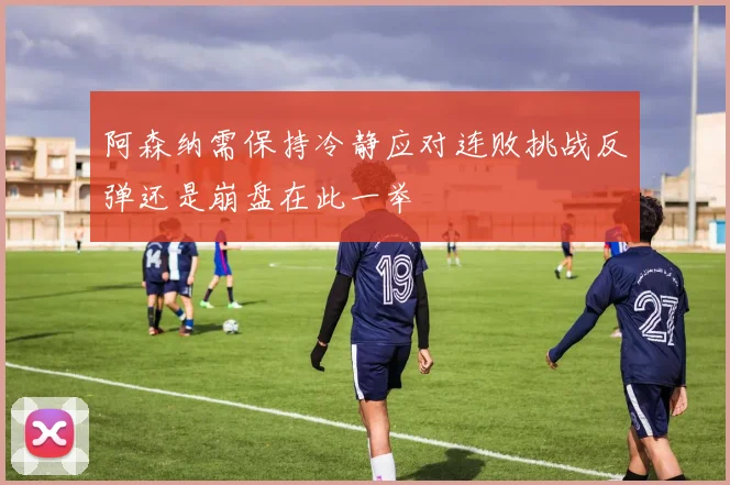 阿森纳需保持冷静应对连败挑战反弹还是崩盘在此一举