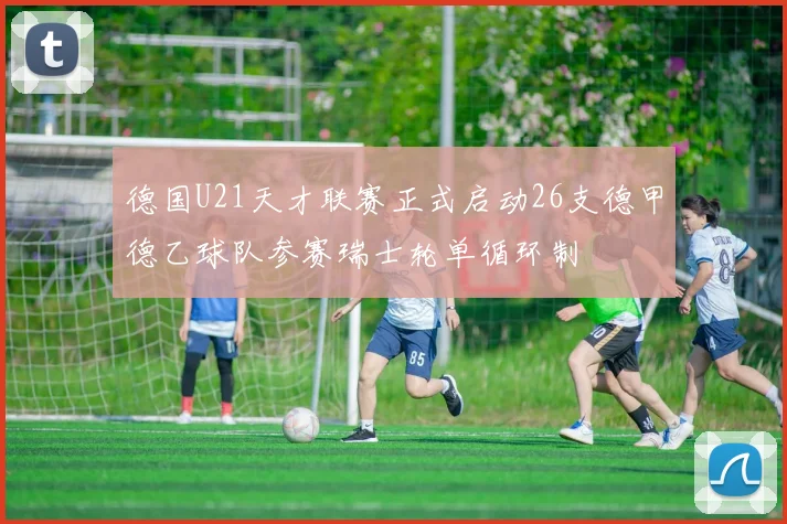 德国U21天才联赛正式启动26支德甲德乙球队参赛瑞士轮单循环制