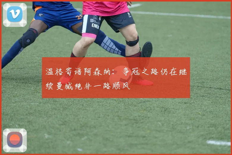 温格寄语阿森纳：争冠之路仍在继续曼城绝非一路顺风