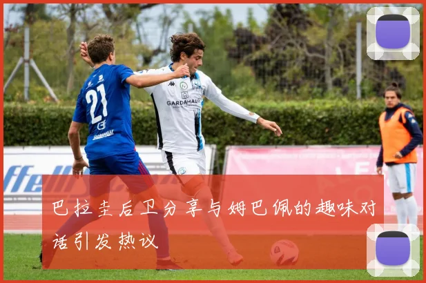 巴拉圭后卫分享与姆巴佩的趣味对话引发热议