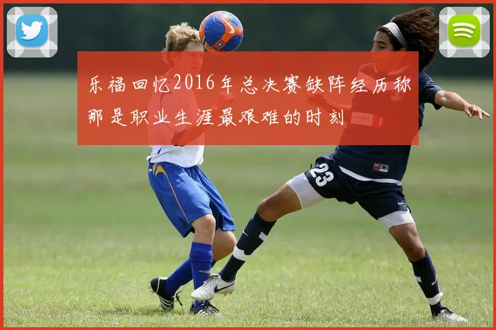 乐福回忆2016年总决赛缺阵经历称那是职业生涯最艰难的时刻