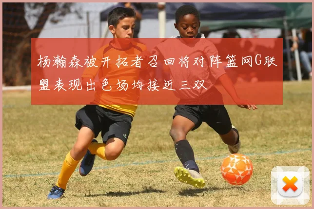 杨瀚森被开拓者召回将对阵篮网G联盟表现出色场均接近三双