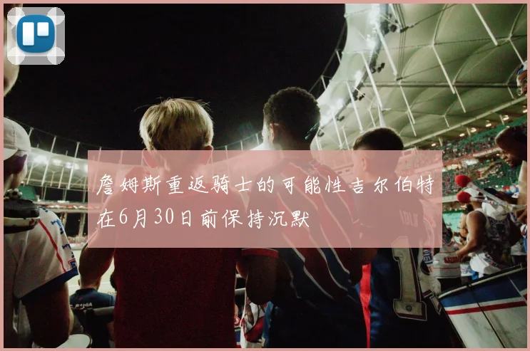 詹姆斯重返骑士的可能性吉尔伯特在6月30日前保持沉默
