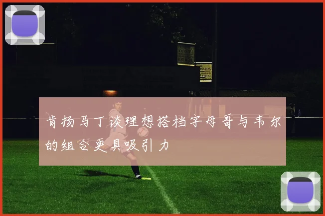 肯扬马丁谈理想搭档字母哥与韦尔的组合更具吸引力