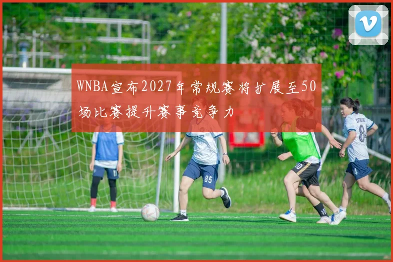 WNBA宣布2027年常规赛将扩展至50场比赛提升赛事竞争力