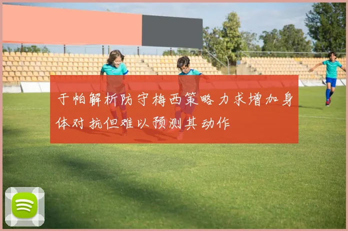于帕解析防守梅西策略力求增加身体对抗但难以预测其动作