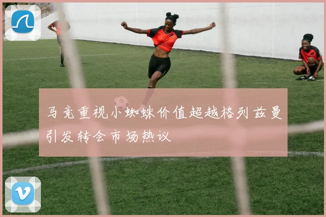 马竞重视小蜘蛛价值超越格列兹曼引发转会市场热议