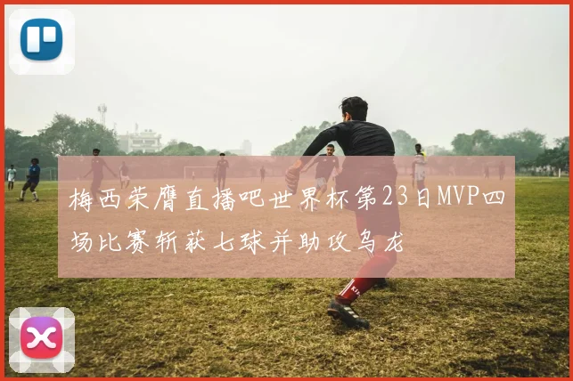 梅西荣膺直播吧世界杯第23日MVP四场比赛斩获七球并助攻乌龙